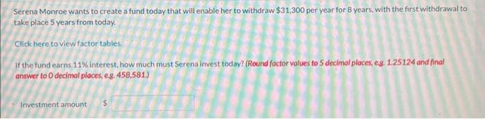 Serena Monroe wants to create a fund today that will enable her to withdraw $31,300 per year for 8 years, with the first withdrawal to
take place 5 years from today.
Click here to view factor tables.
If the fund earns 11% interest, how much must Serena invest today? (Round factor values to 5 decimal places, eg. 1.25124 and final
answer to 0 decimal places, e.g. 458,581.)
Investment amount $