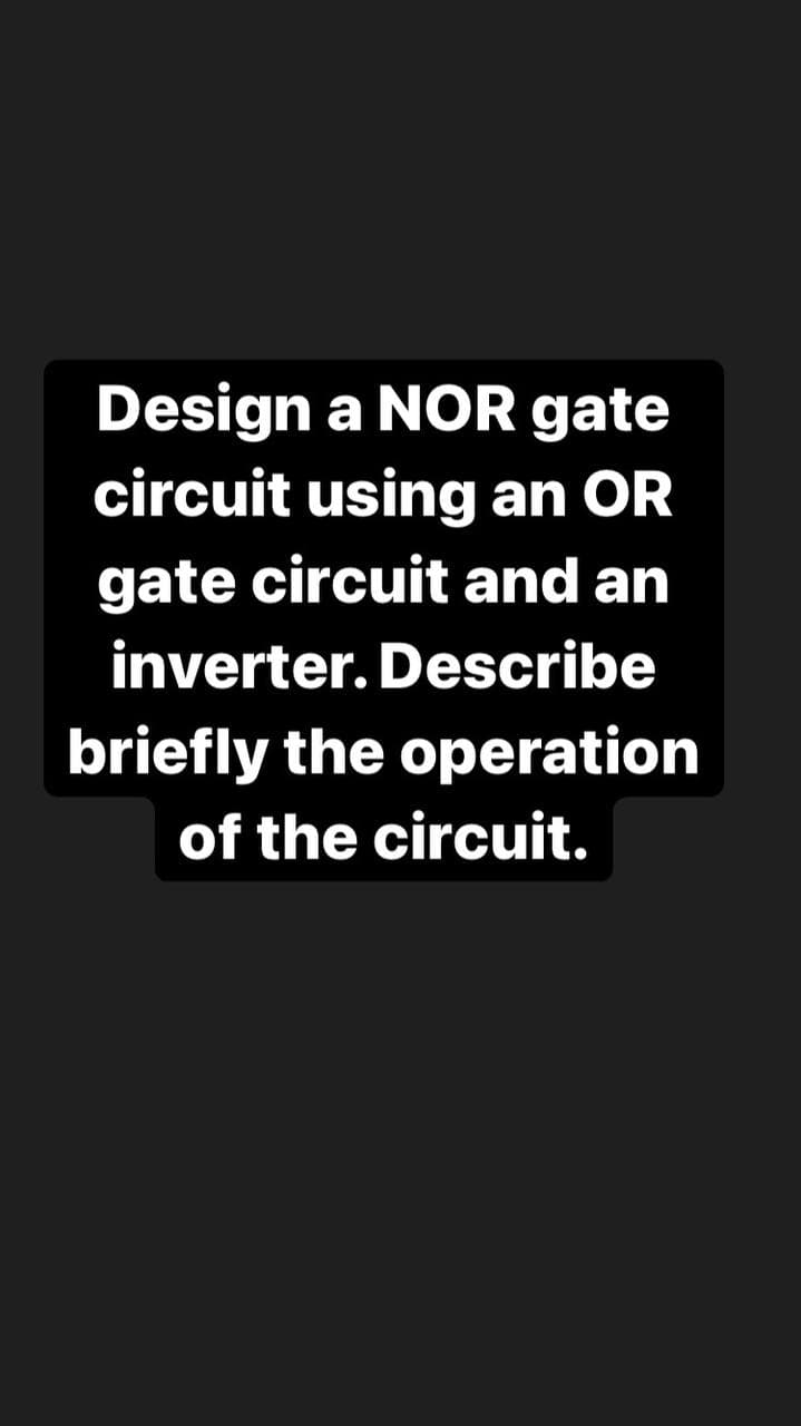 Design a NOR gate
circuit using an OR
gate circuit and an
inverter. Describe
briefly the operation
of the circuit.
