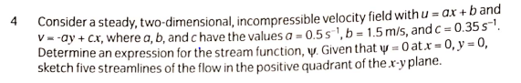 Consider a steady, two-dimensional, incompressible velocity field with u = aX +b and
V--ay + Cx, where a, b, and c have the values a = 0.5s',b= 1.5 m/s, and c = 0.35s.
Determine an expression for the stream function, y. Given that y = 0 at.x = 0, y = 0,
sketch five streamlines of the flow in the positive quadrant of the x-y plane.
4
