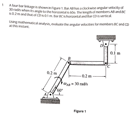 A four-bar linkage is shown in Figure 1., Bar AB has a clockwise angular velocity of
30 rad/s when its angle to the horizontal is 60o. The length of members AB and BC
is 0.2 m and that of CD is 0.1 m. Bar BC is horizontal and Bar CD is vertical.
1
Using mathematical analysis, evaluate the angular velocities for members BC and CD
at this instant.
0.1 m
В
0.2 m
0.2 m
´WAB = 30 rad/s
60°
Figure 1
