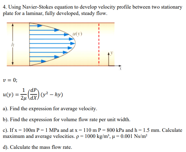 4. Using Navier-Stokes equation to develop velocity profile between two stationary
plate for a laminar, fully developed, steady flow.
u(y)
v = 0;
1 (dP
G) v² – hy)
u(y) :
2µ \dX,
a). Find the expression for average velocity.
b). Find the expression for volume flow rate per unit width.
c). If x = 100m P = 1 MPa and at x = 110 m P = 800 kPa and h = 1.5 mm. Calculate
maximum and average velocities. p = 1000 kg/m², µ = 0.001 Ns/m²
d). Calculate the mass flow rate.
