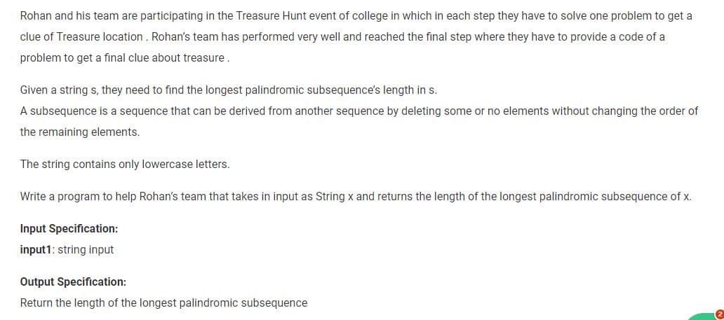 Rohan and his team are participating in the Treasure Hunt event of college in which in each step they have to solve one problem to get a
clue of Treasure location. Rohan's team has performed very well and reached the final step where they have to provide a code of a
problem to get a final clue about treasure.
Given a string s, they need to find the longest palindromic subsequence's length in s.
A subsequence is a sequence that can be derived from another sequence by deleting some or no elements without changing the order of
the remaining elements.
The string contains only lowercase letters.
Write a program to help Rohan's team that takes in input as String x and returns the length of the longest palindromic subsequence of x.
Input Specification:
input1: string input
Output Specification:
Return the length of the longest palindromic subsequence