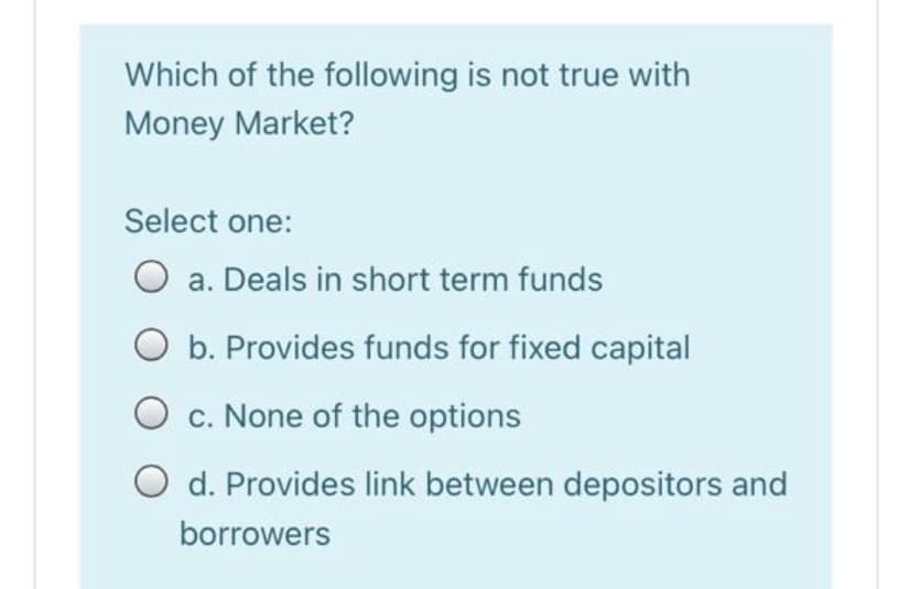 Which of the following is not true with
Money Market?
Select one:
O a. Deals in short term funds
O b. Provides funds for fixed capital
c. None of the options
O d. Provides link between depositors and
borrowers
