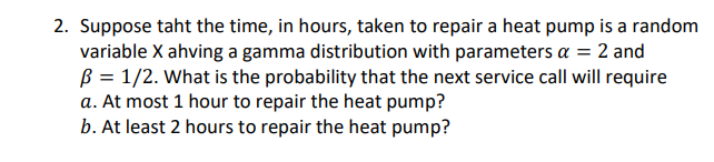 2. Suppose taht the time, in hours, taken to repair a heat pump is a random
variable X ahving a gamma distribution with parameters a = 2 and
B = 1/2. What is the probability that the next service call will require
a. At most 1 hour to repair the heat pump?
b. At least 2 hours to repair the heat pump?
