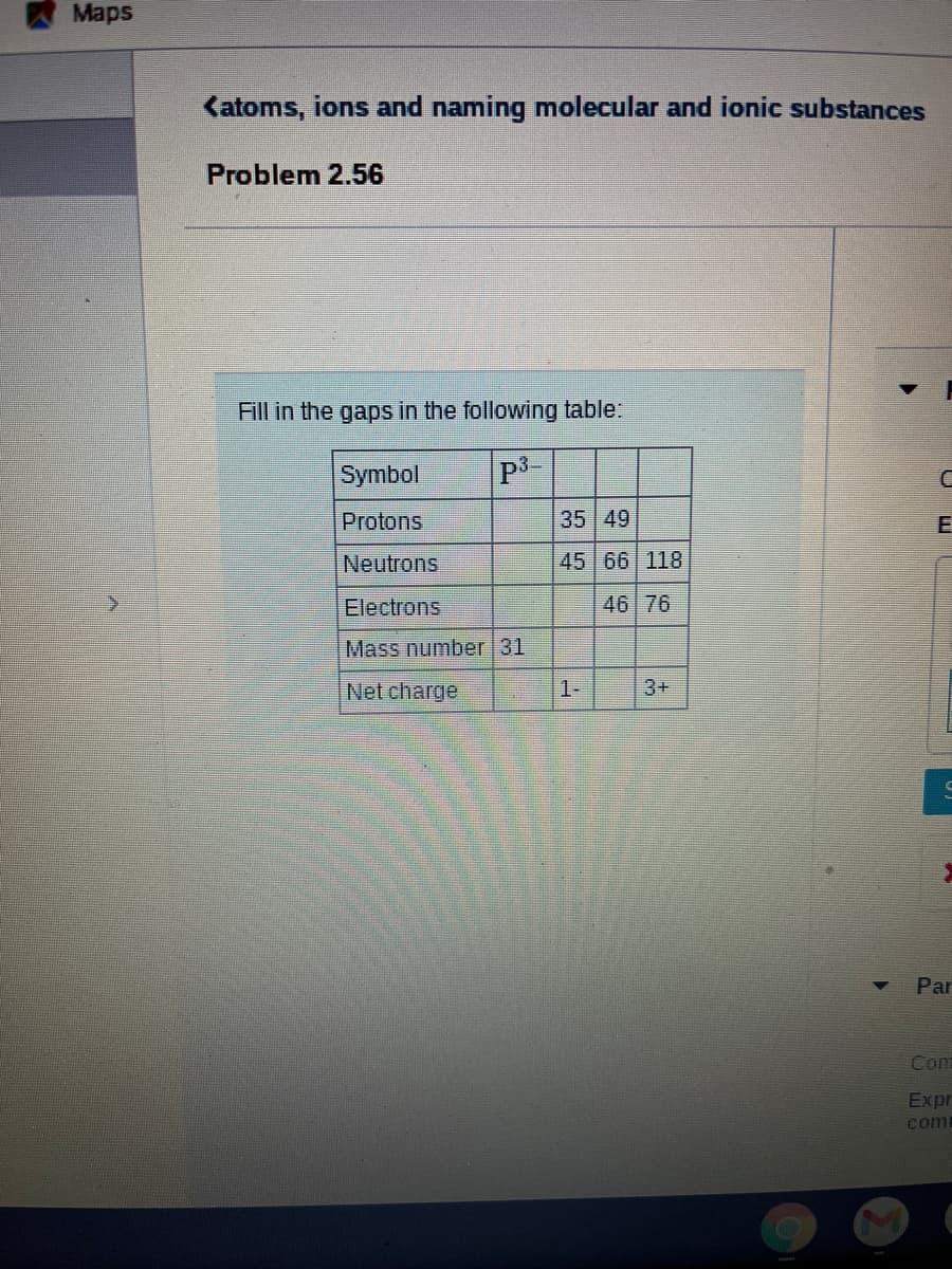 Maps
Katoms, ions and naming molecular and ionic substances
Problem 2.56
Fill in the gaps in the following table.
Symbol
Protons
35 49
Neutrons
45 66 118
Electrons
46 76
Mass number 31
Net charge
1-
3+
Par
Com
Expr
com
