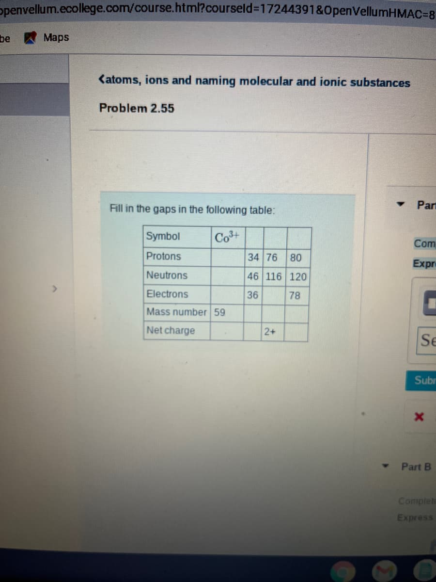 ppenvellum.ecollege.com/course.html?courseld%3D17244391&0penVellumHMAC=8
be
Maps
Katoms, ions and naming molecular and ionic substances
Problem 2.55
Fill in the gaps in the following table:
Part
Symbol
Cot
Com
Protons
34 76
08
46 116 120
Expr
Neutrons
Electrons
36
78
Mass number 59
Net charge
2+
Se
Subr
Part B
Complete
Express
