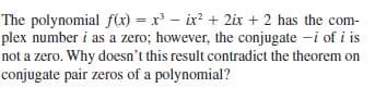 The polynomial f(x) = x - ix? + 2ix + 2 has the com-
plex number i as a zero; however, the conjugate -i of i is
not a zero. Why doesn't this result contradict the theorem on
conjugate pair zeros of a polynomial?
