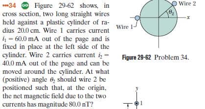 Wire 2
*34 O Figure 29-62 shows, in
cross section, two long straight wires
held against a plastic cylinder of ra-
dius 20.0 cm. Wire 1 carries current
4 = 60.0 mA out of the page and is
fixed in place at the left side of the
cylinder. Wire 2 carries current i, =
40.0 mA out of the page and can be
moved around the cylinder. At what
(positive) angle 6, should wire 2 be
positioned such that, at the origin,
the net magnetic field due to the two
currents has magnitude 80.0 nT?
Wire 1-
%3D
Figure 29-62 Problem 34.
