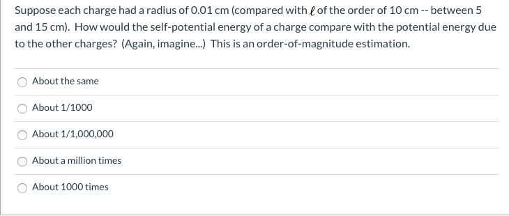 Suppose each charge had a radius of 0.01 cm (compared with l of the order of 10 cm -- between 5
and 15 cm). How would the self-potential energy of a charge compare with the potential energy due
to the other charges? (Again, imagine.) This is an order-of-magnitude estimation.
About the same
About 1/1000
About 1/1,000,000
About a million times
About 1000 times
