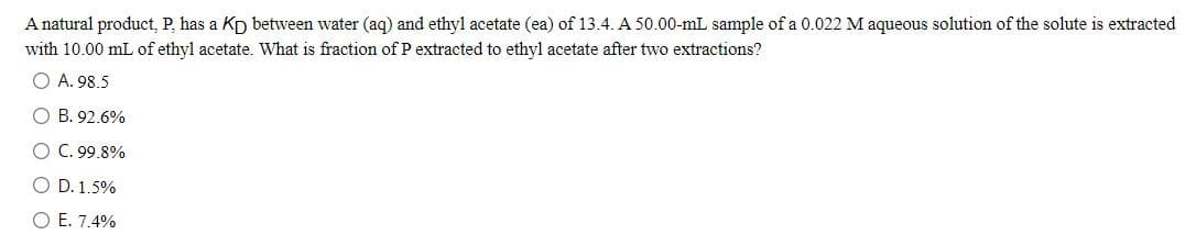 A natural product, P, has a Kp between water (aq) and ethyl acetate (ea) of 13.4. A 50.00-mL sample of a 0.022 M aqueous solution of the solute is extracted
with 10.00 mL of ethyl acetate. What is fraction of P extracted to ethyl acetate after two extractions?
O A. 98.5
O B. 92.6%
O C. 99.8%
O D. 1.5%
O E. 7.4%
