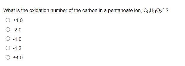 What is the oxidation number of the carbon in a pentanoate ion, C5H9O2 ?
+1.0
-2.0
O -1.0
O -1.2
O +4.0
