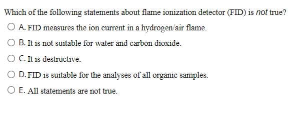 Which of the following statements about flame ionization detector (FID) is not true?
O A. FID measures the ion current in a hydrogen/air flame.
O B. It is not suitable for water and carbon dioxide.
O C. It is destructive.
O D. FID is suitable for the analyses of all organic samples.
O E. All statements are not true.
