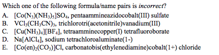 Which one of the following formula/name pairs is incorrect?
A. [Co(N;)(NH;);]SO, pentaammineazidocobalt(III) sulfate
B. VC:(CH;CN);, trichlorotri(acetonitrile)vanadium(III)
C. [Cu(NH;).][BF«], tetraamminecopper(I) tetrafluoroborate
D. Na[AIC1,], sodium tetrachloroaluminate(1-)
E. [Co(en):(CO,)]CI, carbonatobis(ethylenediamine)cobalt(1+) chloride
