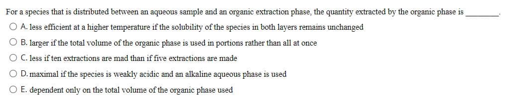 For a species that is distributed between an aqueous sample and an organic extraction phase, the quantity extracted by the organic phase is
O A. less efficient at a higher temperature if the solubility of the species in both layers remains unchanged
O B. larger if the total volume of the organic phase is used in portions rather than all at once
O C. less if ten extractions are mad than if five extractions are made
O D. maximal if the species is weakly acidic and an alkaline aqueous phase is used
O E. dependent only on the total volume of the organic phase used
