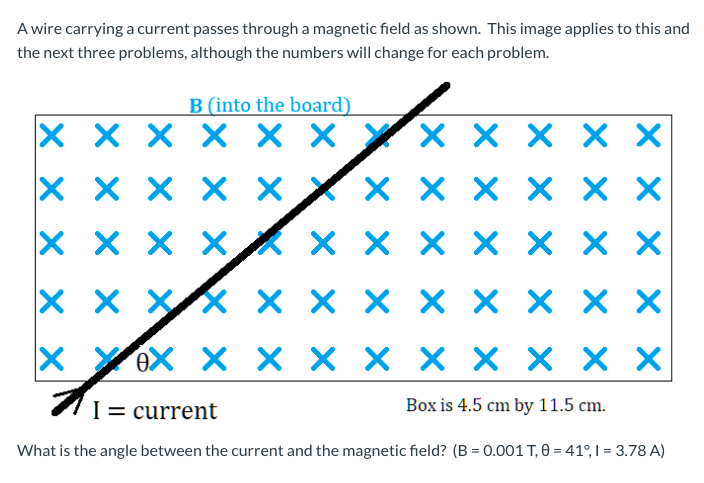 A wire carrying a current passes through a magnetic field as shown. This image applies to this and
the next three problems, although the numbers will change for each problem.
B (into the board)
X X X X × YX X X X X
X X X X X X
x x x xk x x x x × × x
x x XX × × × X X x x X
YeX X X × × × × × × X
I= current
Box is 4.5 cm by 11.5 cm.
What is the angle between the current and the magnetic field? (B = 0.001 T, 0 = 41°, I = 3.78 A)
