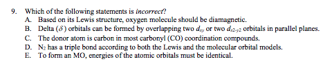 9. Which of the following statements is incorrect?
A. Based on its Lewis structure, oxygen molecule should be diamagnetic.
B. Delta (8) orbitals can be formed by overlapping two d., or two d2,2 orbitals in parallel planes.
C. The donor atom is carbon in most carbonyl (CO) coordination compounds.
D. N; has a triple bond according to both the Lewis and the molecular orbital models.
E. To form an MO, energies of the atomic orbitals must be identical.
