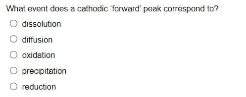 What event does a cathodic 'forward' peak correspond to?
dissolution
diffusion
oxidation
precipitation
O reduction
