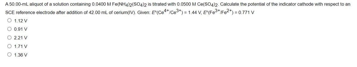 A 50.00-mL aliquot of a solution containing 0.0400 M Fe(NH4)2(SO4)2 is titrated with 0.0500 M Ce(SO4)2. Calculate the potential of the indicator cathode with respect to an
SCE reference electrode after addition of 42.00 mL of cerium(IV). Given: E(Ce4*/Ce3*) = 1.44 V, E'(Fe3*/Fe2*) = 0.771 V
O 1.12 V
O 0.91 V
O 2.21 V
O 1.71 V
O 1.36 V
