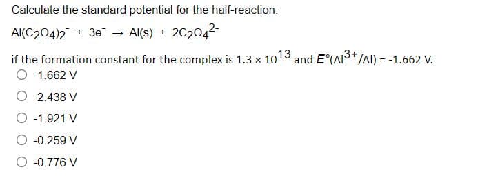 Calculate the standard potential for the half-reaction:
Al(C204)2 + 3e - Al(s) + 2C2042-
and E°(AI3+/AI) = -1.662 V.
if the formation constant for the complex is 1.3 x 1013
O -1.662 V
O -2.438 V
O -1.921 V
O -0.259 V
O -0.776 V

