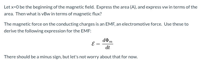 Let x=0 be the beginning of the magnetic field. Express the area (A), and express vw in terms of the
area. Then what is vBw in terms of magnetic flux?
The magnetic force on the conducting charges is an EMF, an electromotive force. Use these to
derive the following expression for the EMF:
dPm
dt
There should be a minus sign, but let's not worry about that for now.
