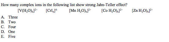 How many complex ions in the following list show strong Jahn-Teller effect?
[V(H,O),J?*
[Mn H,O),J?"
[Co H,O).J?*
[Zn H,O),J?*
A. Three
В. Тwo
С. Four
D. One
E. Five
