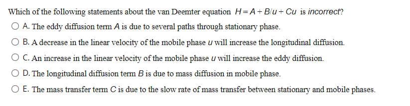 Which of the following statements about the van Deemter equation H= A+ Blu+ Cu is incorrect?
O A. The eddy diffusion term A is due to several paths through stationary phase.
B. A decrease in the linear velocity of the mobile phase u will increase the longitudinal diffusion.
O C. An increase in the linear velocity of the mobile phase u will increase the eddy diffusion.
O D. The longitudinal diffusion term B is due to mass diffusion in mobile phase.
O E. The mass transfer term C is due to the slow rate of mass transfer between stationary and mobile phases.
