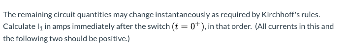 The remaining circuit quantities may change instantaneously as required by Kirchhoff's rules.
Calculate l, in amps immediately after the switch (t = 0+), in that order. (All currents in this and
the following two should be positive.)
