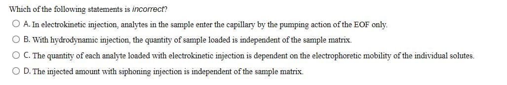 Which of the following statements is incorrect?
O A. In electrokinetic injection, analytes in the sample enter the capillary by the pumping action of the EOF only.
O B. With hydrodynamic injection, the quantity of sample loaded is independent of the sample matrix.
O C. The quantity of each analyte loaded with electrokinetic injection is dependent on the electrophoretic mobility of the individual solutes.
O D. The injected amount with siphoning injection is independent of the sample matrix.
