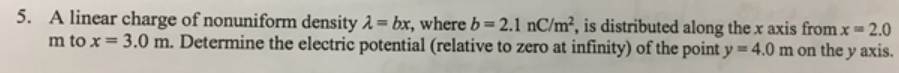 5. A linear charge of nonuniform density 1 = bx, where b = 2.1 nC/m², is distributed along thex axis from x = 2.0
m to x = 3.0 m. Determine the electric potential (relative to zero at infinity) of the point y = 4.0 m on the y axis.
%3!
%3D
