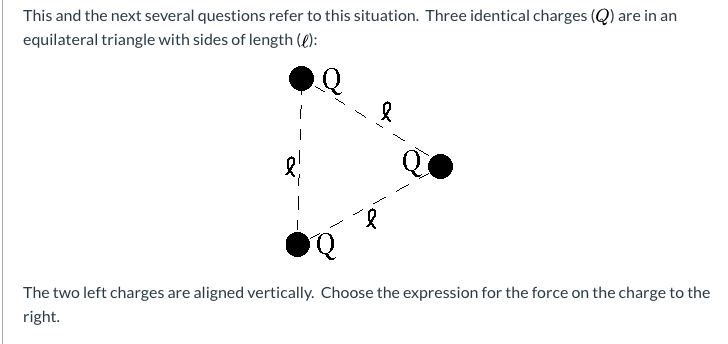 This and the next several questions refer to this situation. Three identical charges (Q) are in an
equilateral triangle with sides of length ():
The two left charges are aligned vertically. Choose the expression for the force on the charge to the
right.
