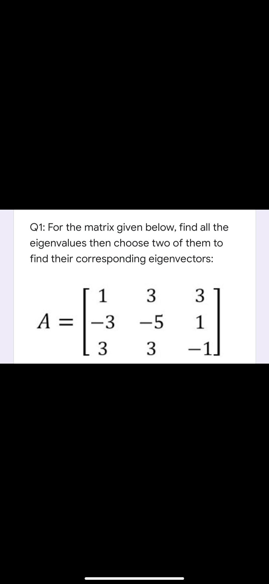 Q1: For the matrix given below, find all the
eigenvalues then choose two of them to
find their corresponding eigenvectors:
1
3
A = |-3
-5
1
3
-1.
