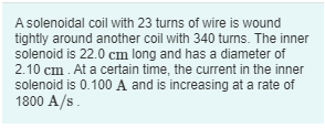 A solenoidal coil with 23 turns of wire is wound
tightly around another coil with 340 turns. The inner
solenoid is 22.0 cm long and has a diameter of
2.10 cm . At a certain time, the current in the inner
solenoid is 0.100 A and is increasing at a rate of
1800 A/s.
