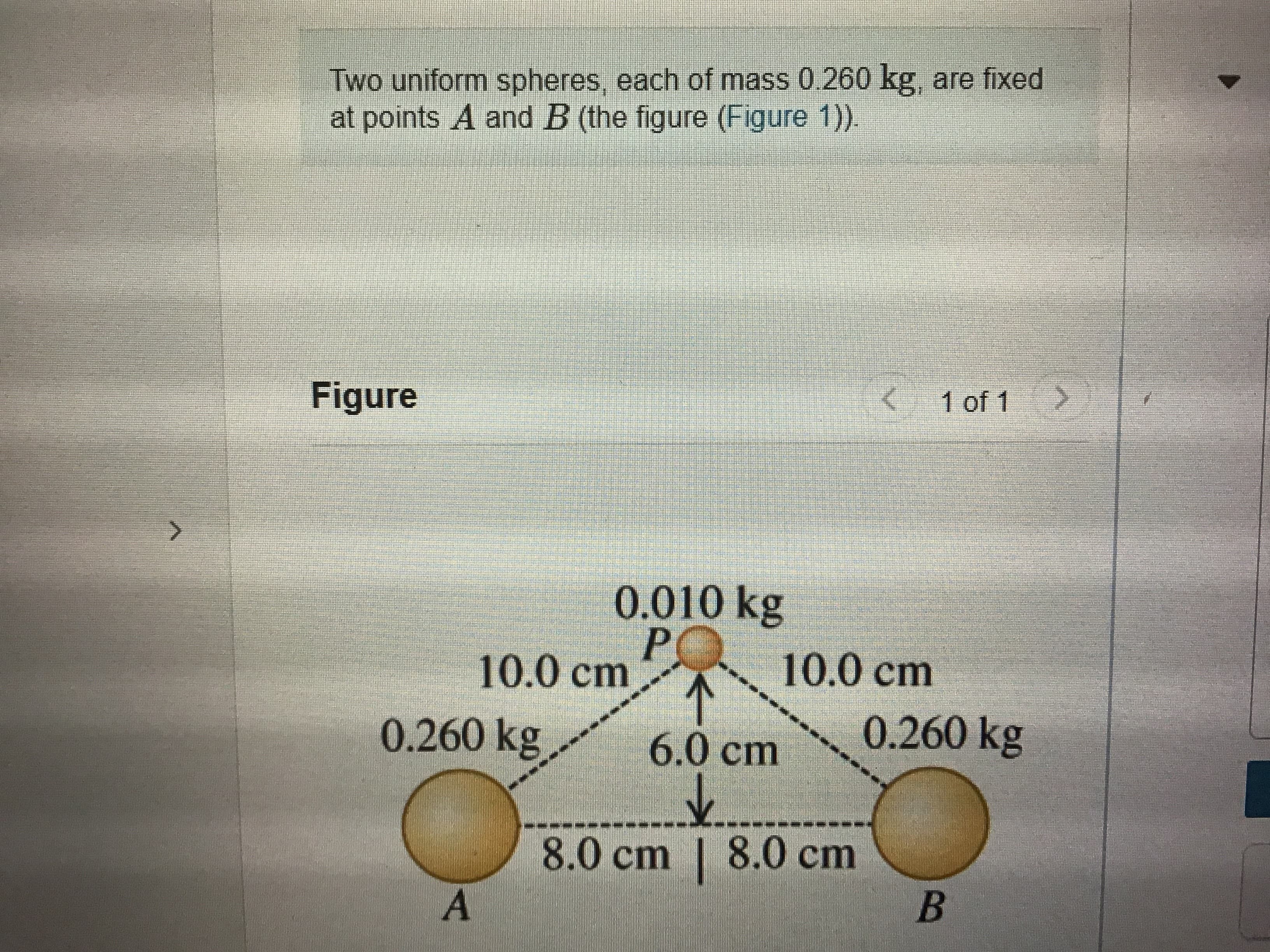 Two uniform spheres, each of mass 0.260 kg, are fixed
at points A and B (the figure (Figure 1).
Figure
1 of 1
0.010 kg
10.0 cm
10.0cm
0.260 kg
6.0cm
0.260 kg
8.0cm | 8.0 cm
