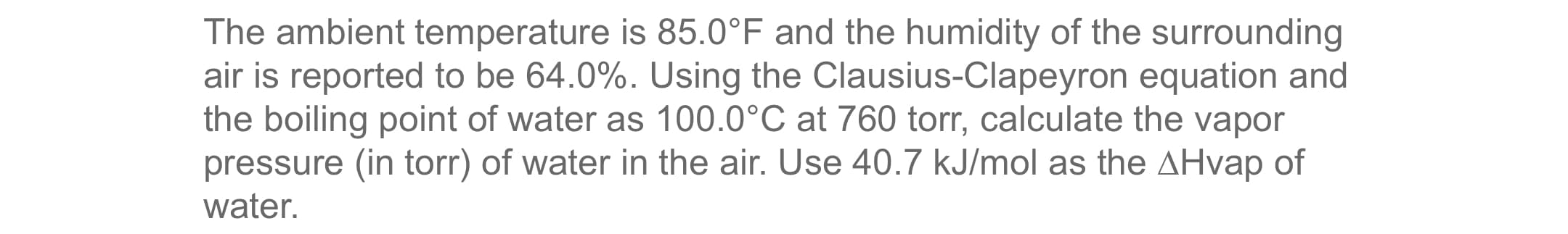 The ambient temperature is 85.0°F and the humidity of the surrounding
air is reported to be 64.0%. Using the Clausius-Clapeyron equation and
the boiling point of water as 100.0°C at 760 torr, calculate the vapor
pressure (in torr) of water in the air. Use 40.7 kJ/mol as the AHvap of
water.
