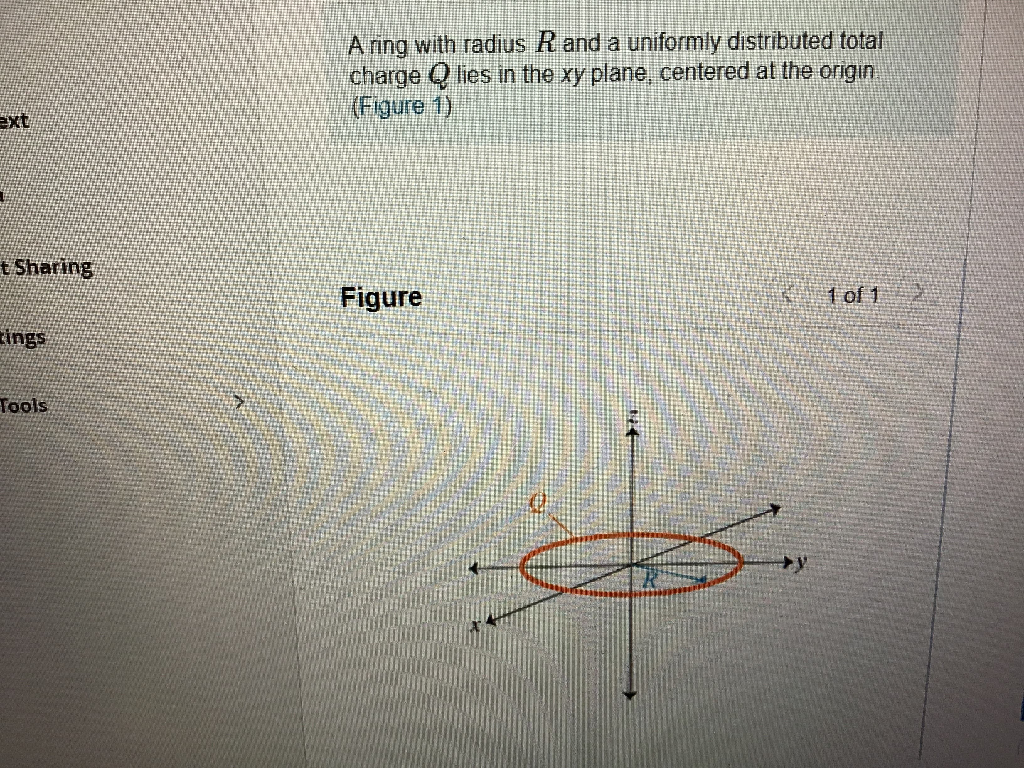 A ring with radius R and a uniformly distributed total
charge Q lies in the xy plane, centered at the origin
(Figure 1)
ext
t Sharing
Figure
< 1 of 1
tings
Tools
+y
