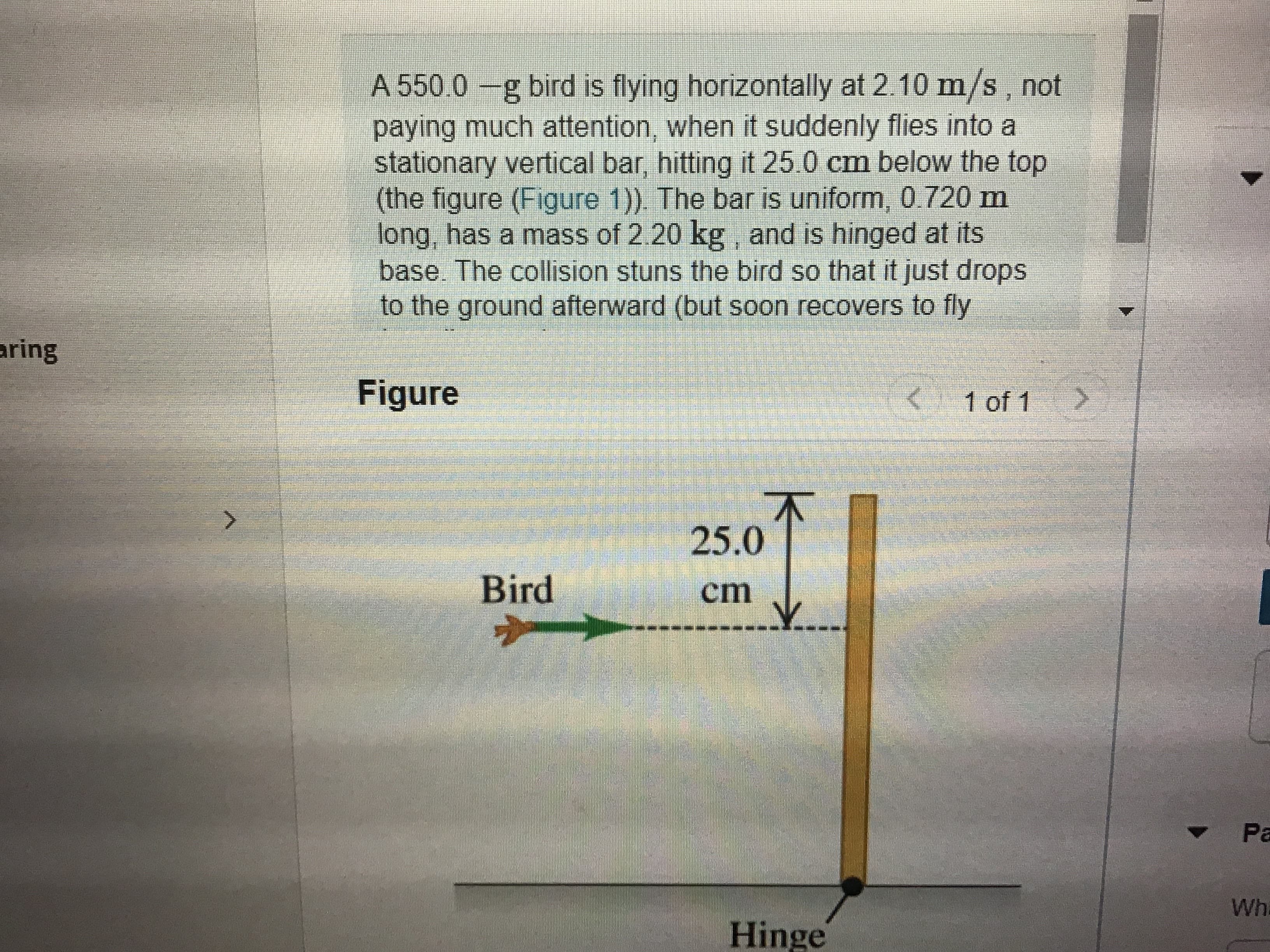 A 550.0 -g bird is flying horizontally at 2.10 m/s, not
paying much attention, when it suddenly flies into a
stationary vertical bar, hitting it 25.0 cm below the top
(the figure (Figure 1)). The bar is uniform, 0.720 m
long, has a mass of 2.20 kg , and is hinged at its
base. The collision stuns the bird so that it just drops
to the ground afterward (but soon recovers to fly
aring
Figure
1 of 1>
25.0
Bird
cт
Pa
Wh
Hinge
