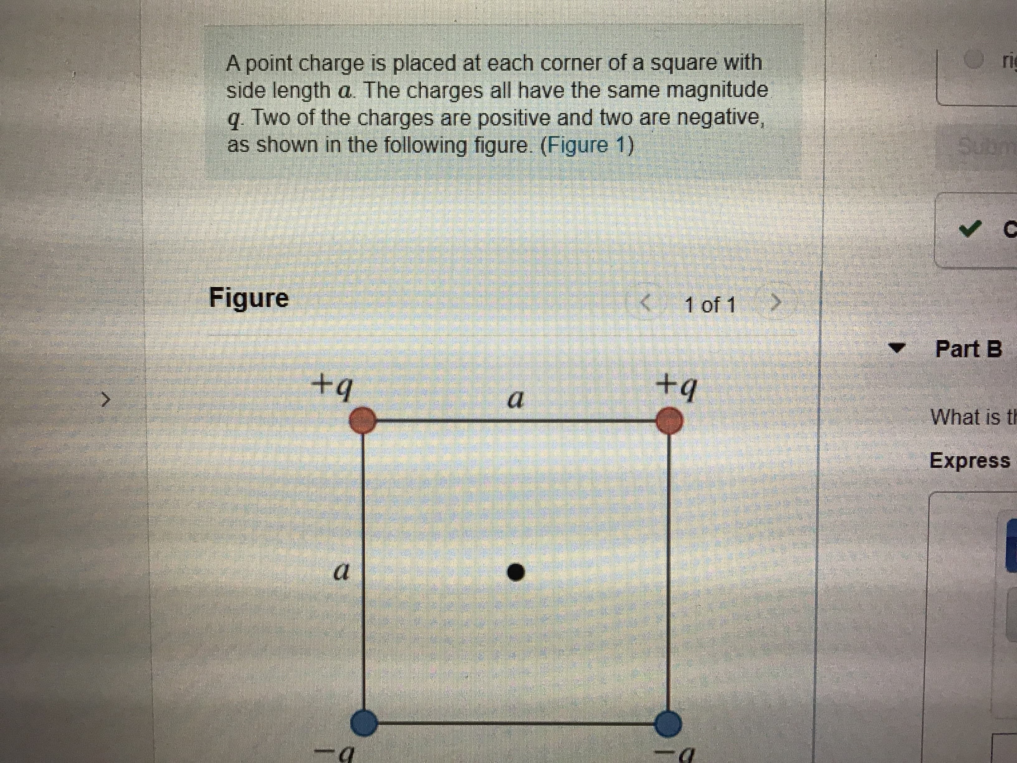 ri
A point charge is placed at each corner of a square with
side length a. The charges all have the same magnitude
q. Two of the charges are positive and two are negative,
as shown in the following figure. (Figure 1)
Subm
Figure
14 1 of 1
Part B
+q
+q
What is th
Express
