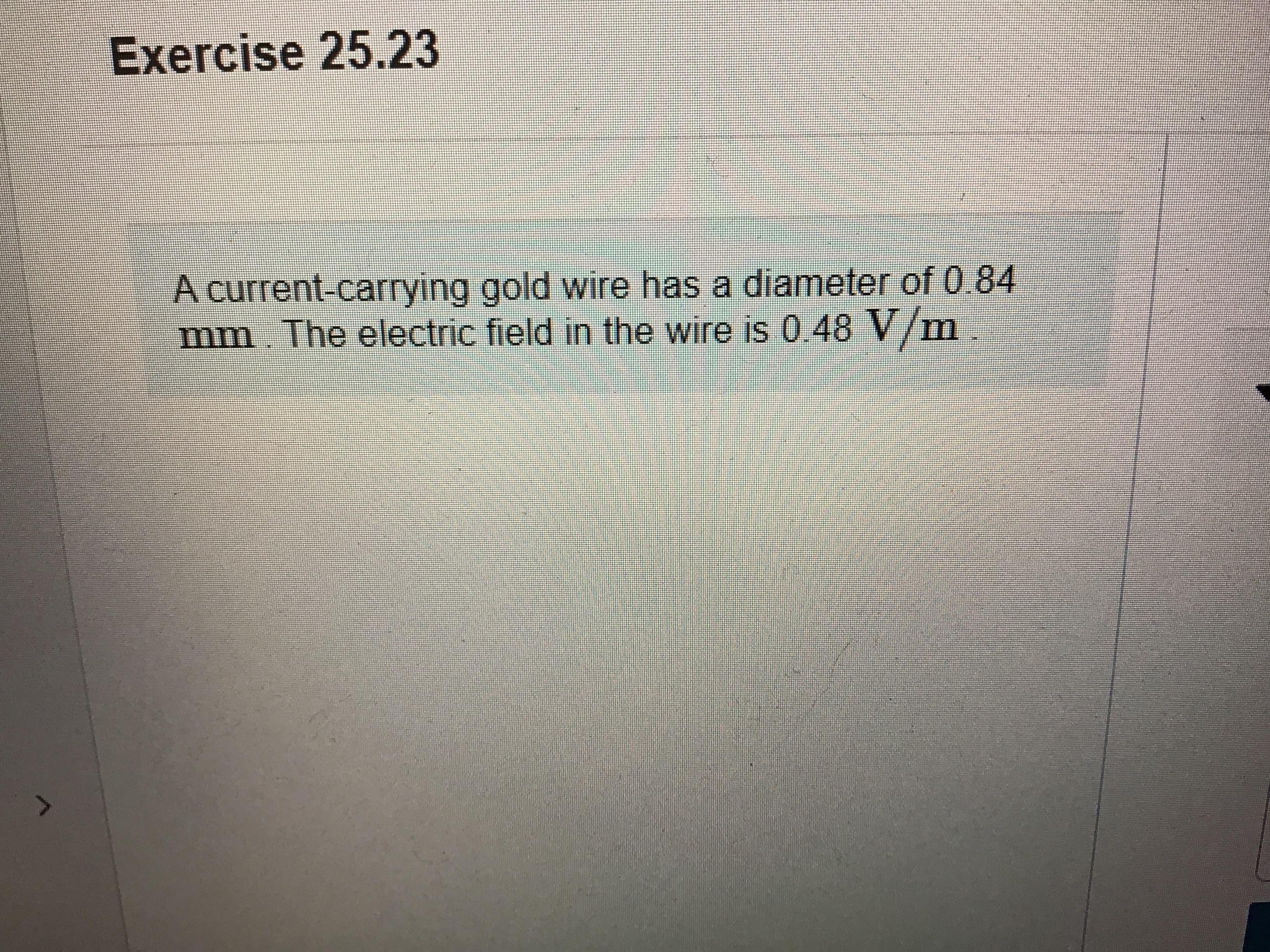 Exercise 25.23
A current-carrying gold wire has a diameter of 0.84
mm. The electric field in the wire is 0.48 V/m
