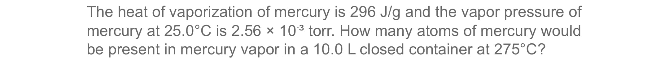The heat of vaporization of mercury is 296 J/g and the vapor pressure of
mercury at 25.0°C is 2.56 × 103 torr. How many atoms of mercury would
be present in mercury vapor in a 10.0 L closed container at 275°C?

