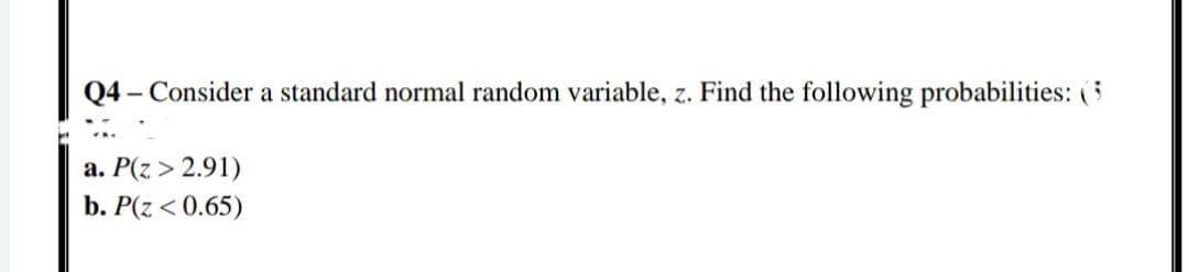 Q4 – Consider a standard normal random variable, z. Find the following probabilities: (5
a. P(z > 2.91)
b. P(z < 0.65)
