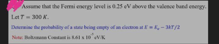 Assume that the Fermi energy level is 0.25 eV above the valence band energy.
Let T = 300 K.
%3D
Determine the probability of a state being empty of an electron at E = E,-3kT/2
%3D
Note: Boltzmann Constant is 8.61 x 10 eV/K
