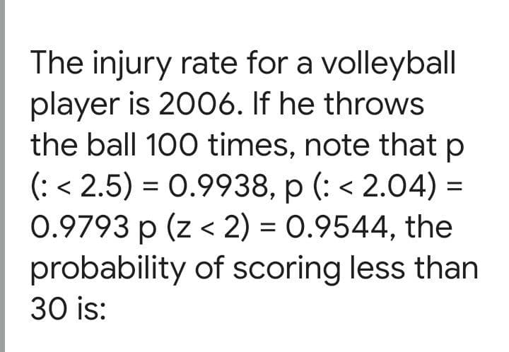 The injury rate for a volleyball
player is 2006. If he throws
the ball 100 times, note that p
(: < 2.5) = 0.9938, p (: < 2.04) =
0.9793 p (z < 2) = 0.9544, the
probability of scoring less than
30 is:

