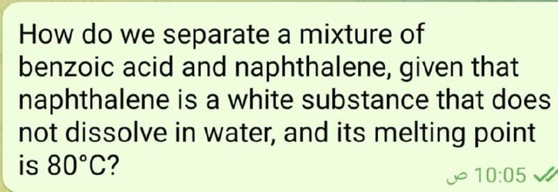 How do we separate a mixture of
benzoic acid and naphthalene, given that
naphthalene is a white substance that does
not dissolve in water, and its melting point
is 80°C?
Jo 10:05 A
