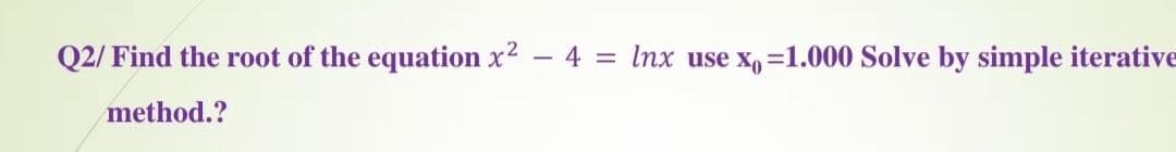 Q2/ Find the root of the equation x2 - 4 = Inx use x, =1.000 Solve by simple iterative
method.?
