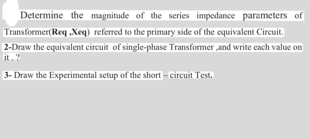Determine the magnitude of the series impedance parameters of
Transformer(Req ,Xeq) referred to the primary side of the equivalent Circuit.
2-Draw the equivalent circuit of single-phase Transformer ,and write each value on
it. ?
3- Draw the Experimental setup of the short - circuit Test.
