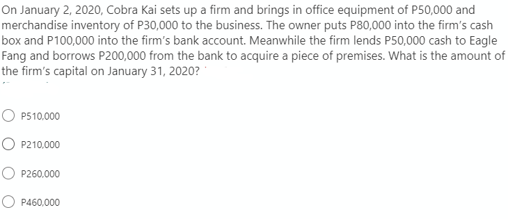 On January 2, 2020, Cobra Kai sets up a firm and brings in office equipment of P50,000 and
merchandise inventory of P30,000 to the business. The owner puts P80,000 into the firm's cash
box and P100,000 into the firm's bank account. Meanwhile the firm lends P50,000 cash to Eagle
Fang and borrows P200,000 from the bank to acquire a piece of premises. What is the amount of
the firm's capital on January 31, 2020?
O P510,000
O P210,000
O P260,000
O P460,000
