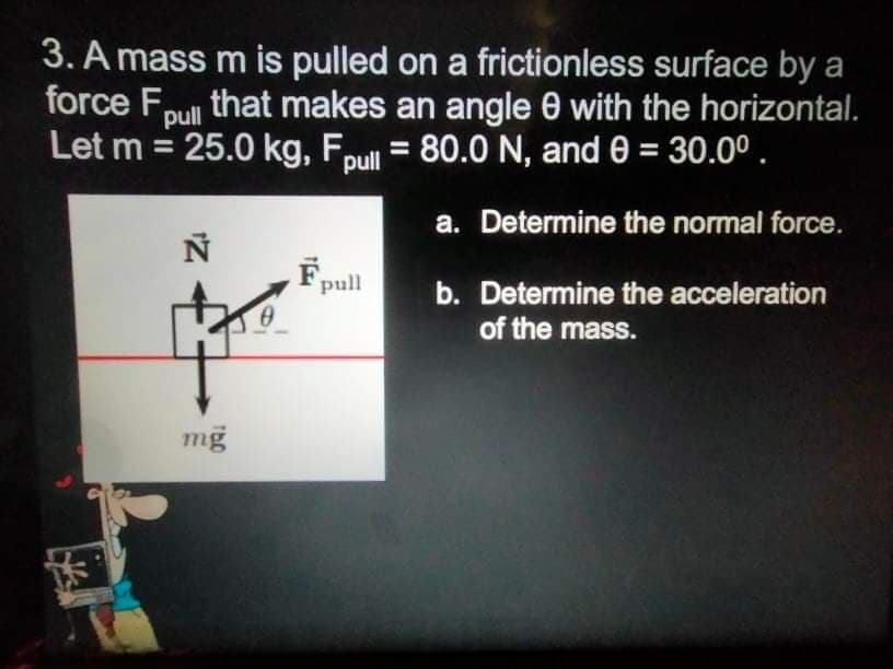 3. A mass m is pulled on a frictionless surface by a
force Fpull
Let m = 25.0 kg, Fpull
that makes an angle 0 with the horizontal.
= 80.0 N, and 0 = 30.00.
a. Determine the normal force.
F,
pull
b. Determine the acceleration
of the mass.
mg
