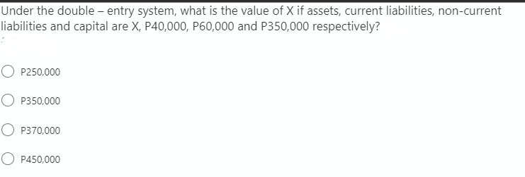 Under the double – entry system, what is the value of X if assets, current liabilities, non-current
liabilities and capital are X, P40,000, P60,000 and P350,000 respectively?
O P250,000
O P350,000
P370,000
O P450,000
