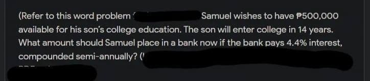 (Refer to this word problem
Samuel wishes to have P500,000
available for his son's college education. The son will enter college in 14 years.
What amount should Samuel place in a bank now if the bank pays 4.4% interest,
compounded semi-annually? (
