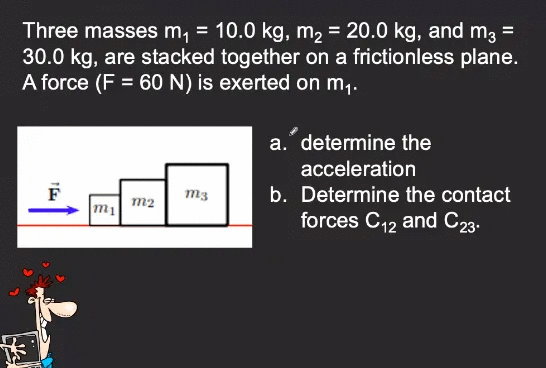 Three masses m, = 10.0 kg, m2 = 20.0 kg, and m, =
30.0 kg, are stacked together on a frictionless plane.
A force (F = 60 N) is exerted on m,.
a. determine the
acceleration
b. Determine the contact
forces C12 and C23.
m3
m2
m1
